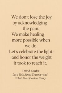 A warm, earth-toned digital graphic featuring a centered quote in a dark serif font. The quote reads: “We don’t lose the joy by acknowledging the pain. We make healing more possible when we do. Let’s celebrate the light—and honor the weight it took to reach it.” Below the quote is the attribution to David Kaufer, followed by the title Let’s Talk About Trauma—and What Non-Speakers Carry in italicized text.