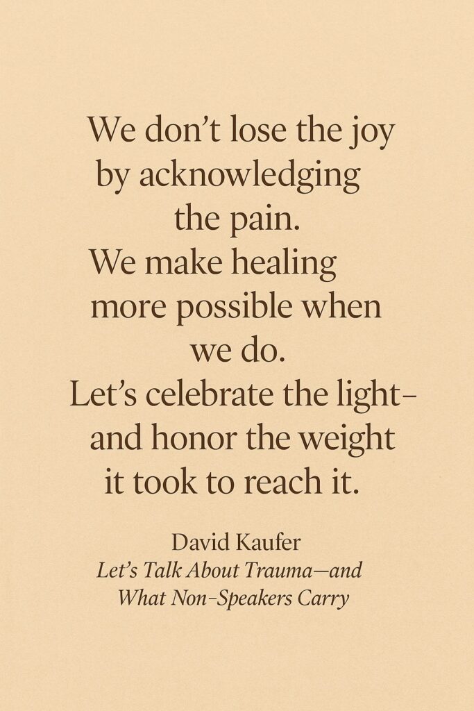 A warm, earth-toned digital graphic featuring a centered quote in a dark serif font. The quote reads: “We don’t lose the joy by acknowledging the pain. We make healing more possible when we do. Let’s celebrate the light—and honor the weight it took to reach it.” Below the quote is the attribution to David Kaufer, followed by the title Let’s Talk About Trauma—and What Non-Speakers Carry in italicized text.